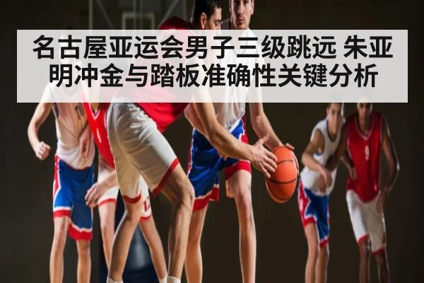 名古屋亚运会男子三级跳远 朱亚明冲金与踏板准确性关键分析